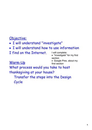 Objective:
• I will understand quot;investigatequot;
• I will understand how to use information
I find on the Internet. I will complete:
                         • quot;investigatequot; for my first 
                         section
                         • Google Pres. about my 
Warm-Up                  first section
What process would you take to host
thanksgiving at your house?
   Transfer the steps into the Design
   Cycle




                                                         1
 