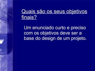 Quais são os seus objetivos finais? Um enunciado curto e preciso com os objetivos deve ser a base do design de um projeto. 