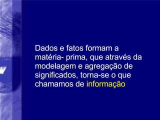 Dados e fatos formam a matéria- prima, que através da modelagem e agregação de significados, torna-se o que chamamos de  informação 