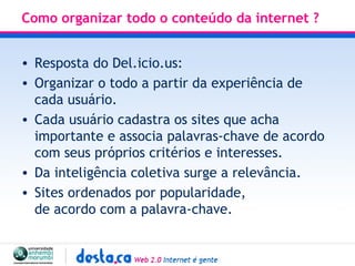 Como organizar todo o conteúdo da internet ? Resposta do Del.icio.us: Organizar o todo a partir da experiência de cada usuário. Cada usuário cadastra os sites que acha importante e associa palavras-chave de acordo com seus próprios critérios e interesses. Da inteligência coletiva surge a relevância. Sites ordenados por popularidade,  de acordo com a palavra-chave.  