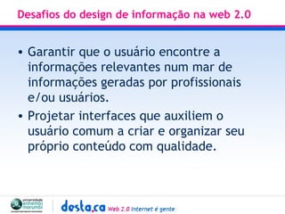 Desafios do design de informação na web 2.0 Garantir que o usuário encontre a informações relevantes num mar de informações geradas por profissionais e/ou usuários. Projetar interfaces que auxiliem o usuário comum a criar e organizar seu próprio conteúdo com qualidade.  