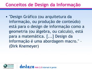Conceitos de Design da Informação  "Design Gráfico (ou arquitetura da informação, ou produção de conteúdo) está para o design de informação como a geometria (ou álgebra, ou calculo), está para a matemática. [...] Design da Informação é uma abordagem macro." – (Dirk Knemeyer) 