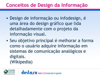 Conceitos de Design da Informação Design de informação ou infodesign, é uma área do design gráfico que lida detalhadamente com o projeto da informação visual.  Seu objetivo principal é melhorar a forma como o usuário adquire informação em sistemas de comunicação analógicos e digitais. (Wikipedia) 