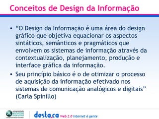 Conceitos de Design da Informação “ O Design da Informação é uma área do design gráfico que objetiva equacionar os aspectos sintáticos, semânticos e pragmáticos que envolvem os sistemas de informação através da contextualização, planejamento, produção e interface gráfica da informação.  Seu princípio básico é o de otimizar o processo de aquisição da informação efetivado nos sistemas de comunicação analógicos e digitais”  (Carla Spinillo) 