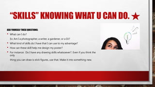 “SKILLS” KNOWING WHAT U CAN DO.
ASK YOURSELF THESE QUESTIONS:
• What can I do?
Ex: Am I a photographer, a writer, a gardener, or a DJ?
• What kind of skills do I have that I can use to my advantage?
• How can these skill help me design my poster?
• For instance: Do I have any drawing skills whatsoever?. Even if you think the
only
thing you can draw is stick figures, use that. Make it into something new.
 