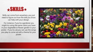 SKILLS
Skills can come from anywhere, you just
need to figure out how the skill you know
can help with your design.
For instance, if you're a gardener you
might try using the same colors you have
in your vegetable or flower garden in your
poster. If you're a dj you can use the songs
you play to come up with a theme for your
poster.
 