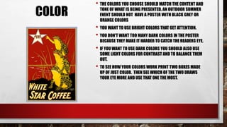 COLOR
• THE COLORS YOU CHOOSE SHOULD MATCH THE CONTENT AND
TONE OF WHAT IS BEING PRESENTED. AN OUTDOOR SUMMER
EVENT SHOULD NOT HAVE A POSTER WITH BLACK GREY OR
ORANGE COLORS
• YOU WANT TO USE BRIGHT COLORS THAT GET ATTENTION.
• YOU DON'T WANT TOO MANY DARK COLORS IN THE POSTER
BECAUSE THEY MAKE IT HARDER TO CATCH THE READERS EYE.
• IF YOU WANT TO USE DARK COLORS YOU SHOULD ALSO USE
SOME LIGHT COLORS FOR CONTRAST AND TO BALANCE THEM
OUT.
• TO SEE HOW YOUR COLORS WORK PRINT TWO BOXES MADE
UP OF JUST COLOR. THEN SEE WHICH OF THE TWO DRAWS
YOUR EYE MORE AND USE THAT ONE THE MOST.
 