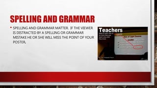 SPELLING AND GRAMMAR
• SPELLING AND GRAMMAR MATTER. IF THE VIEWER
IS DISTRACTED BY A SPELLING OR GRAMMAR
MISTAKE HE OR SHE WILL MISS THE POINT OF YOUR
POSTER.
 