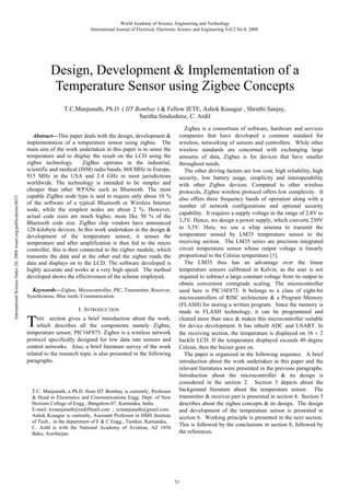 World Academy of Science, Engineering and Technology
International Journal of Electrical, Electronic Science and Engineering Vol:2 No:8, 2008

Design, Development & Implementation of a
Temperature Sensor using Zigbee Concepts

International Science Index 20, 2008 waset.org/publications/4633

T.C.Manjunath, Ph.D. ( IIT Bombay ) & Fellow IETE, Ashok Kusagur , Shruthi Sanjay,
Saritha Sindushree, C. Ardil
Abstract—This paper deals with the design, development &
implementation of a temperature sensor using zigbee. The
main aim of the work undertaken in this paper is to sense the
temperature and to display the result on the LCD using the
zigbee technology.
ZigBee operates in the industrial,
scientific and medical (ISM) radio bands; 868 MHz in Europe,
915 MHz in the USA and 2.4 GHz in most jurisdictions
worldwide. The technology is intended to be simpler and
cheaper than other WPANs such as Bluetooth. The most
capable ZigBee node type is said to require only about 10 %
of the software of a typical Bluetooth or Wireless Internet
node, while the simplest nodes are about 2 %. However,
actual code sizes are much higher, more like 50 % of the
Bluetooth code size. ZigBee chip vendors have announced
128-kilobyte devices. In this work undertaken in the design &
development of the temperature sensor, it senses the
temperature and after amplification is then fed to the micro
controller, this is then connected to the zigbee module, which
transmits the data and at the other end the zigbee reads the
data and displays on to the LCD. The software developed is
highly accurate and works at a very high speed. The method
developed shows the effectiveness of the scheme employed.
Keywords—Zigbee, Microcontroller, PIC, Transmitter, Receiver,
Synchronous, Blue tooth, Communication.
I. INTRODUCTION

T

section gives a brief introduction about the work,
which describes all the components namely Zigbee,
temperature sensor, PIC16F873. Zigbee is a wireless network
protocol specifically designed for low data rate sensors and
control networks. Also, a brief literature survey of the work
related to the research topic is also presented in the following
paragraphs.
HIS

T.C. Manjunath, a Ph.D. from IIT Bombay is currently, Professor
& Head in Electronics and Communications Engg. Dept. of New
Horizon College of Engg., Bangalore-87, Karnataka, India.
E-mail: tcmanjunath@rediffmail.com ; tcmanjunath@gmail.com.
Ashok Kusagur is currently, Assistant Professor in HMS Institute
of Tech., in the department of E & C Engg., Tumkur, Karnataka,
C. Ardil is with the National Academy of Aviation, AZ 1056
Baku, Azerbaijan.

Zigbee is a consortium of software, hardware and services
companies that have developed a common standard for
wireless, networking of sensors and controllers. While other
wireless standards are concerned with exchanging large
amounts of data, Zigbee is for devices that have smaller
throughout needs.
The other driving factors are low cost, high reliability, high
security, low battery usage, simplicity and interoperability
with other Zigbee devices. Compared to other wireless
protocols, Zigbee wireless protocol offers low complexity. It
also offers three frequency bands of operation along with a
number of network configurations and optional security
capability. It requires a supply voltage in the range of 2.8V to
3.3V. Hence, we design a power supply, which converts 230V
to 3.3V. Here, we use a whip antenna to transmit the
temperature sensed by LM35 temperature sensor to the
receiving section. The LM35 series are precision integrated
circuit temperature sensor whose output voltage is linearly
proportional to the Celsius temperature [1].
The LM35 thus has an advantage over the linear
temperature sensors calibrated in Kelvin, as the user is not
required to subtract a large constant voltage from its output to
obtain convenient centigrade scaling. The microcontroller
used here is PIC16F873. It belongs to a class of eight-bit
microcontrollers of RISC architecture & a Program Memory
(FLASH) for storing a written program. Since the memory is
made in FLASH technology, it can be programmed and
cleared more than once & makes this microcontroller suitable
for device development. It has inbuilt ADC and USART. In
the receiving section, the temperature is displayed on 16 2
backlit LCD. If the temperature displayed exceeds 40 degree
Celsius, then the buzzer goes on.
The paper is organized in the following sequence. A brief
introduction about the work undertaken in this paper and the
relevant literatures were presented in the previous paragraphs.
Introduction about the microcontroller & its design is
considered in the section 2. Section 3 depicts about the
background literature about the temperature sensor. The
transmitter & receiver part is presented in section 4. Section 5
describes about the zigbee concepts & its design. The design
and development of the temperature sensor is presented in
section 6. Working principle is presented in the next section.
This is followed by the conclusions in section 8, followed by
the references.

52

 
