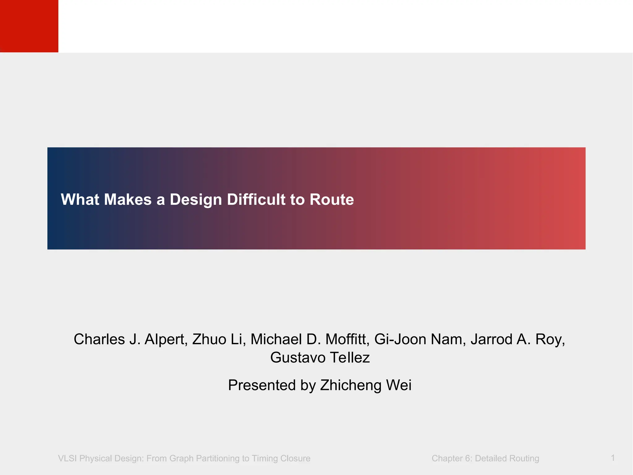 VLSI Physical Design: From Graph Partitioning to Timing Closure Chapter 6: Detailed Routing
©
KLMH
Lienig
1
What Makes a Design Difficult to Route
Charles J. Alpert, Zhuo Li, Michael D. Moffitt, Gi-Joon Nam, Jarrod A. Roy,
Gustavo Tellez
Presented by Zhicheng Wei
 