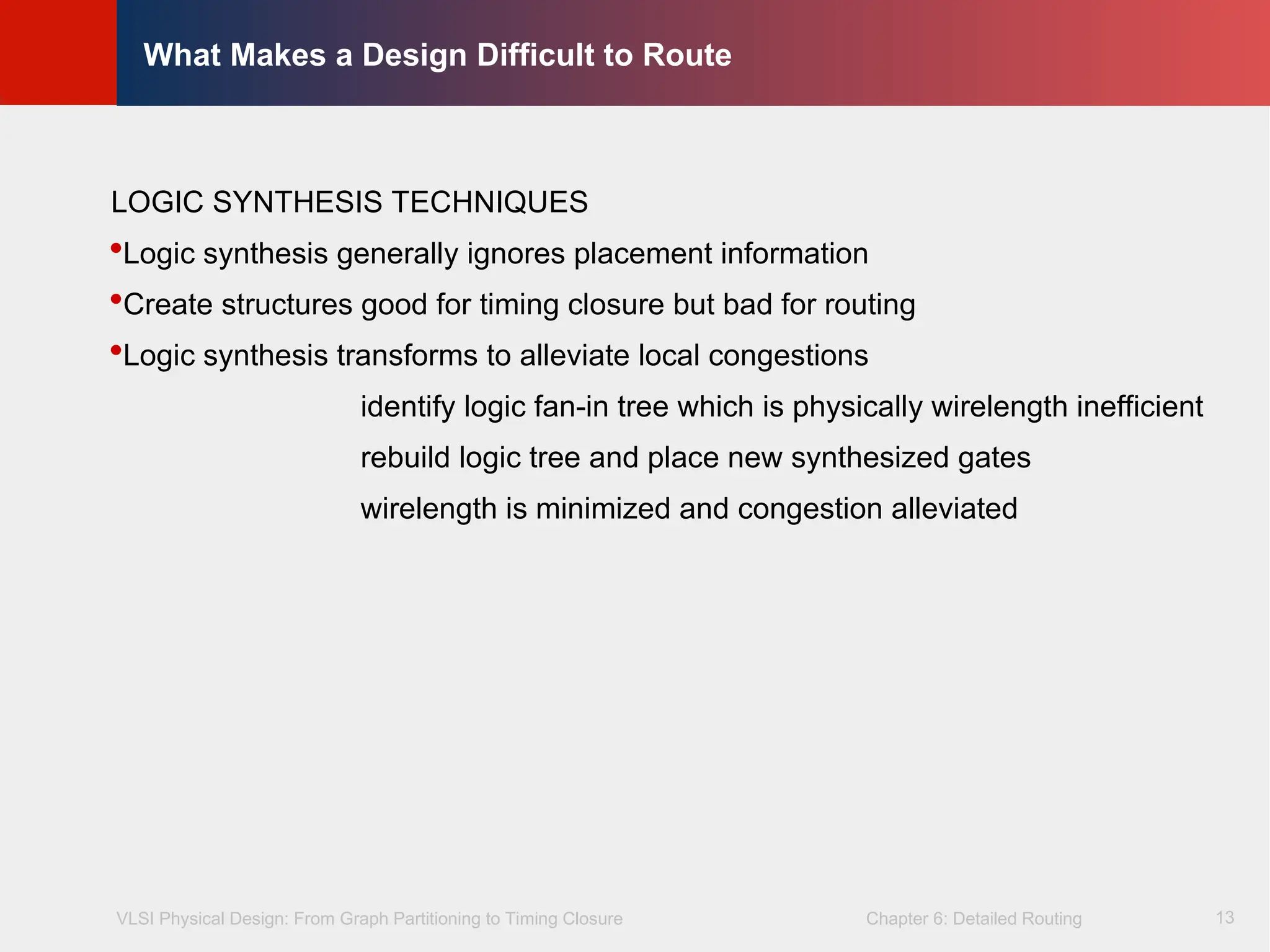 VLSI Physical Design: From Graph Partitioning to Timing Closure Chapter 6: Detailed Routing
©
KLMH
Lienig
13
What Makes a Design Difficult to Route
LOGIC SYNTHESIS TECHNIQUES
Logic synthesis generally ignores placement information
Create structures good for timing closure but bad for routing
Logic synthesis transforms to alleviate local congestions
identify logic fan-in tree which is physically wirelength inefficient
rebuild logic tree and place new synthesized gates
wirelength is minimized and congestion alleviated
 