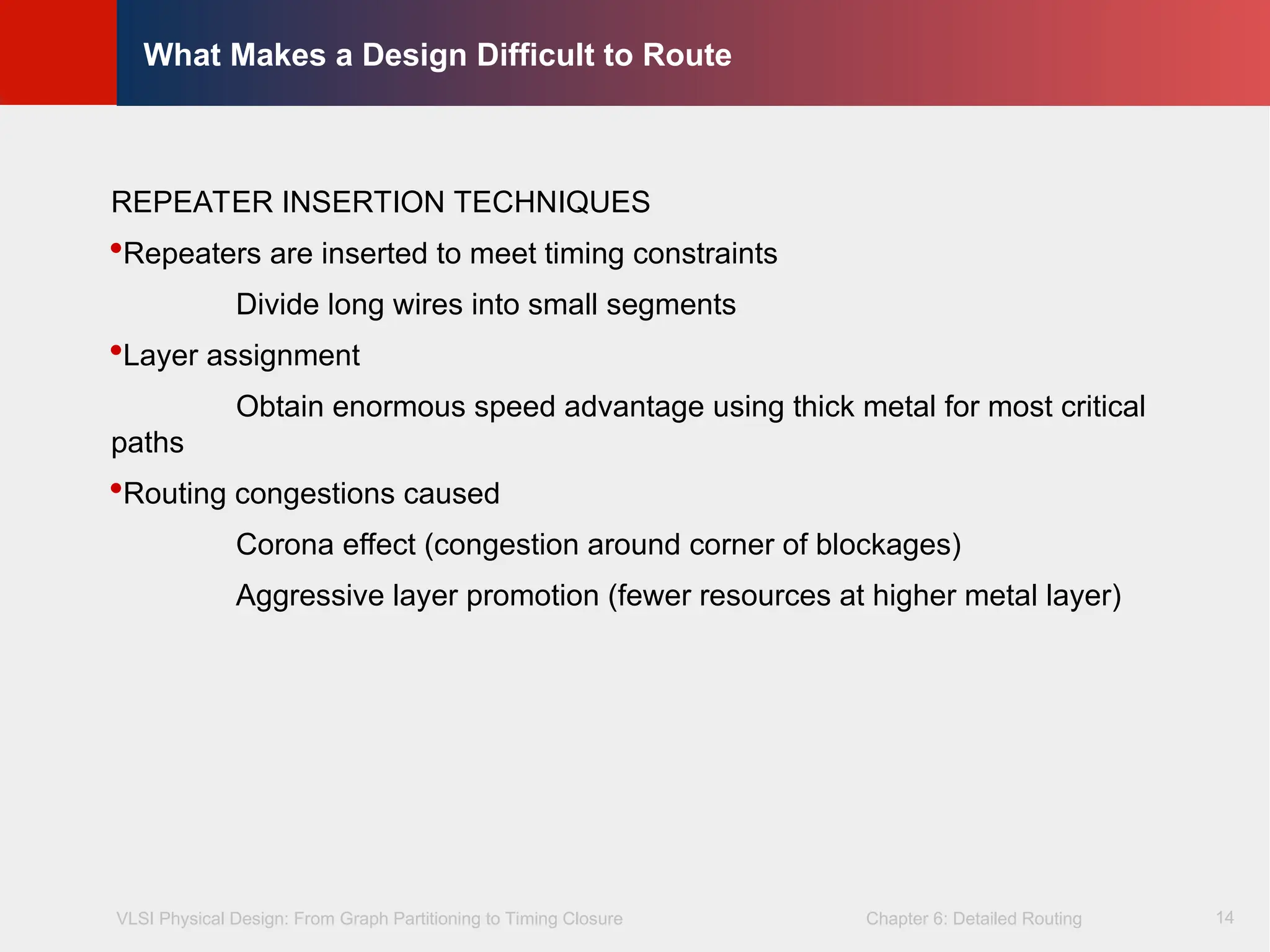 VLSI Physical Design: From Graph Partitioning to Timing Closure Chapter 6: Detailed Routing
©
KLMH
Lienig
14
What Makes a Design Difficult to Route
REPEATER INSERTION TECHNIQUES
Repeaters are inserted to meet timing constraints
Divide long wires into small segments
Layer assignment
Obtain enormous speed advantage using thick metal for most critical
paths
Routing congestions caused
Corona effect (congestion around corner of blockages)
Aggressive layer promotion (fewer resources at higher metal layer)
 