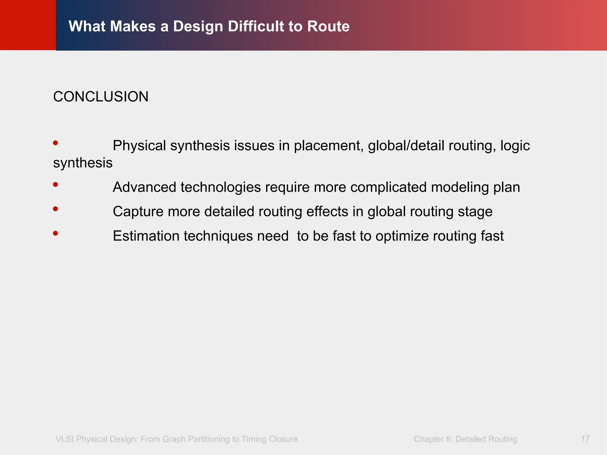 VLSI Physical Design: From Graph Partitioning to Timing Closure Chapter 6: Detailed Routing
©
KLMH
Lienig
17
What Makes a Design Difficult to Route
CONCLUSION
 Physical synthesis issues in placement, global/detail routing, logic
synthesis
 Advanced technologies require more complicated modeling plan
 Capture more detailed routing effects in global routing stage
 Estimation techniques need to be fast to optimize routing fast
 