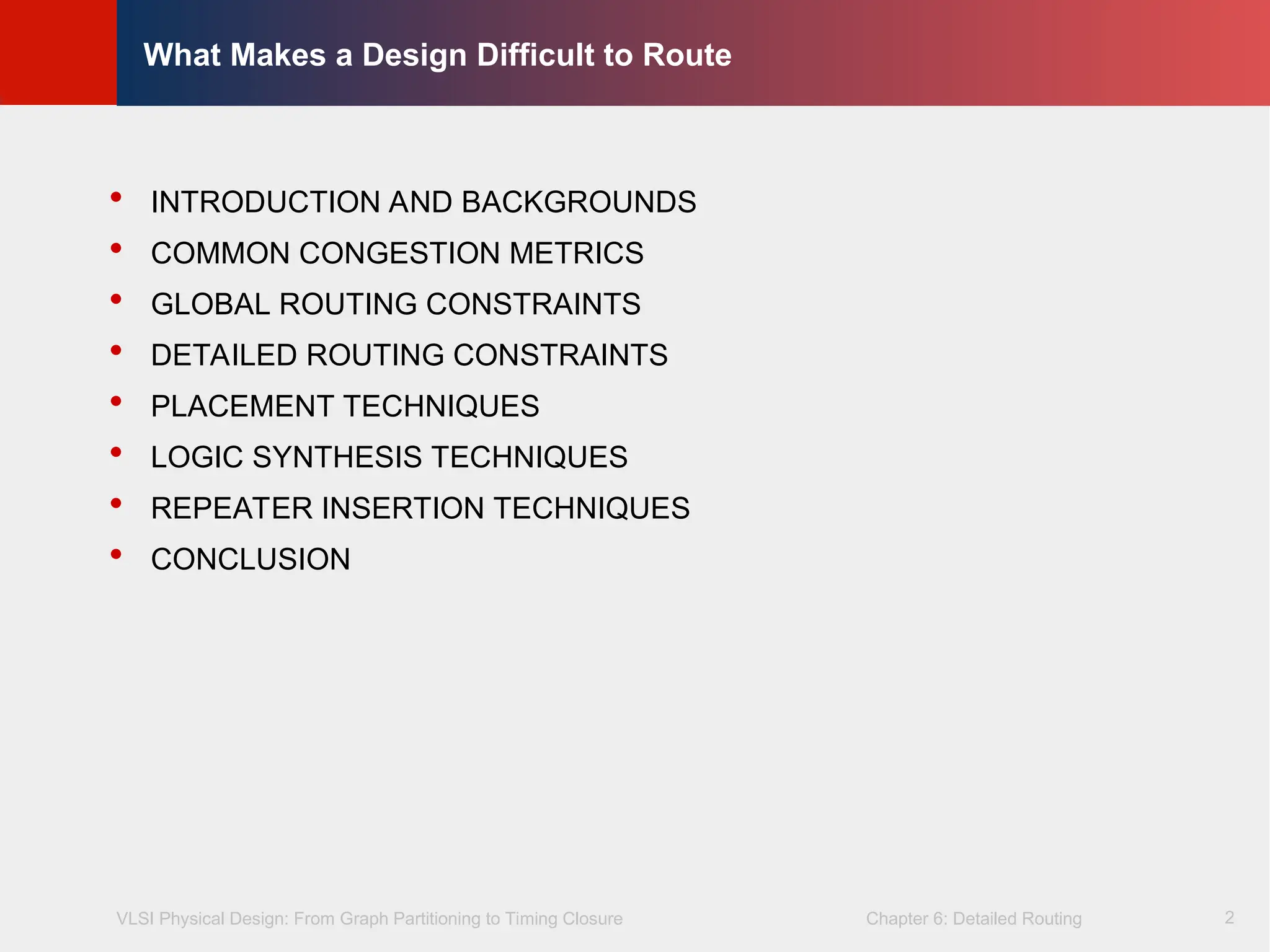 VLSI Physical Design: From Graph Partitioning to Timing Closure Chapter 6: Detailed Routing
©
KLMH
Lienig
2
What Makes a Design Difficult to Route
 INTRODUCTION AND BACKGROUNDS
 COMMON CONGESTION METRICS
 GLOBAL ROUTING CONSTRAINTS
 DETAILED ROUTING CONSTRAINTS
 PLACEMENT TECHNIQUES
 LOGIC SYNTHESIS TECHNIQUES
 REPEATER INSERTION TECHNIQUES
 CONCLUSION
 