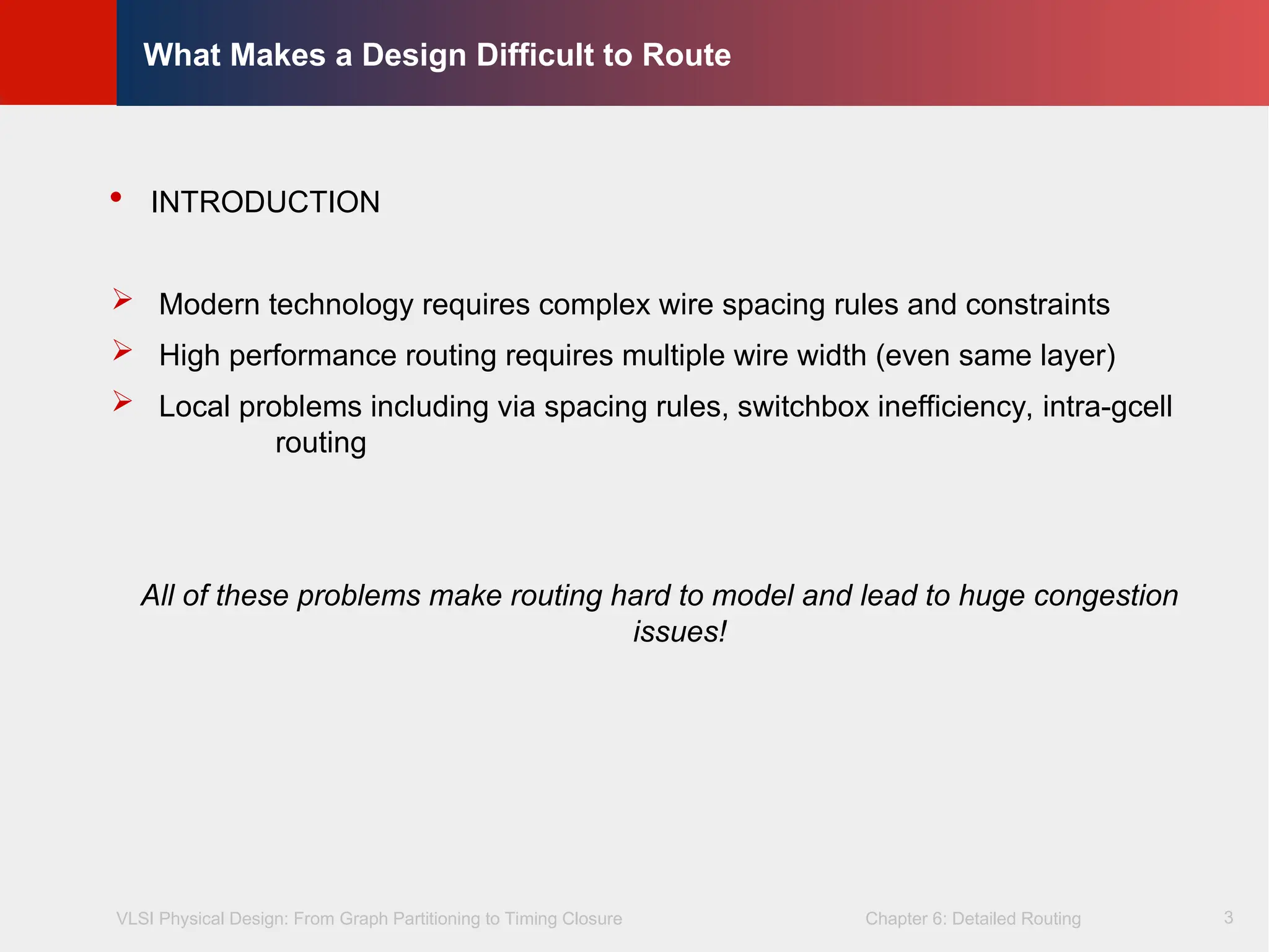 VLSI Physical Design: From Graph Partitioning to Timing Closure Chapter 6: Detailed Routing
©
KLMH
Lienig
3
What Makes a Design Difficult to Route
 INTRODUCTION
 Modern technology requires complex wire spacing rules and constraints
 High performance routing requires multiple wire width (even same layer)
 Local problems including via spacing rules, switchbox inefficiency, intra-gcell
routing
All of these problems make routing hard to model and lead to huge congestion
issues!
 