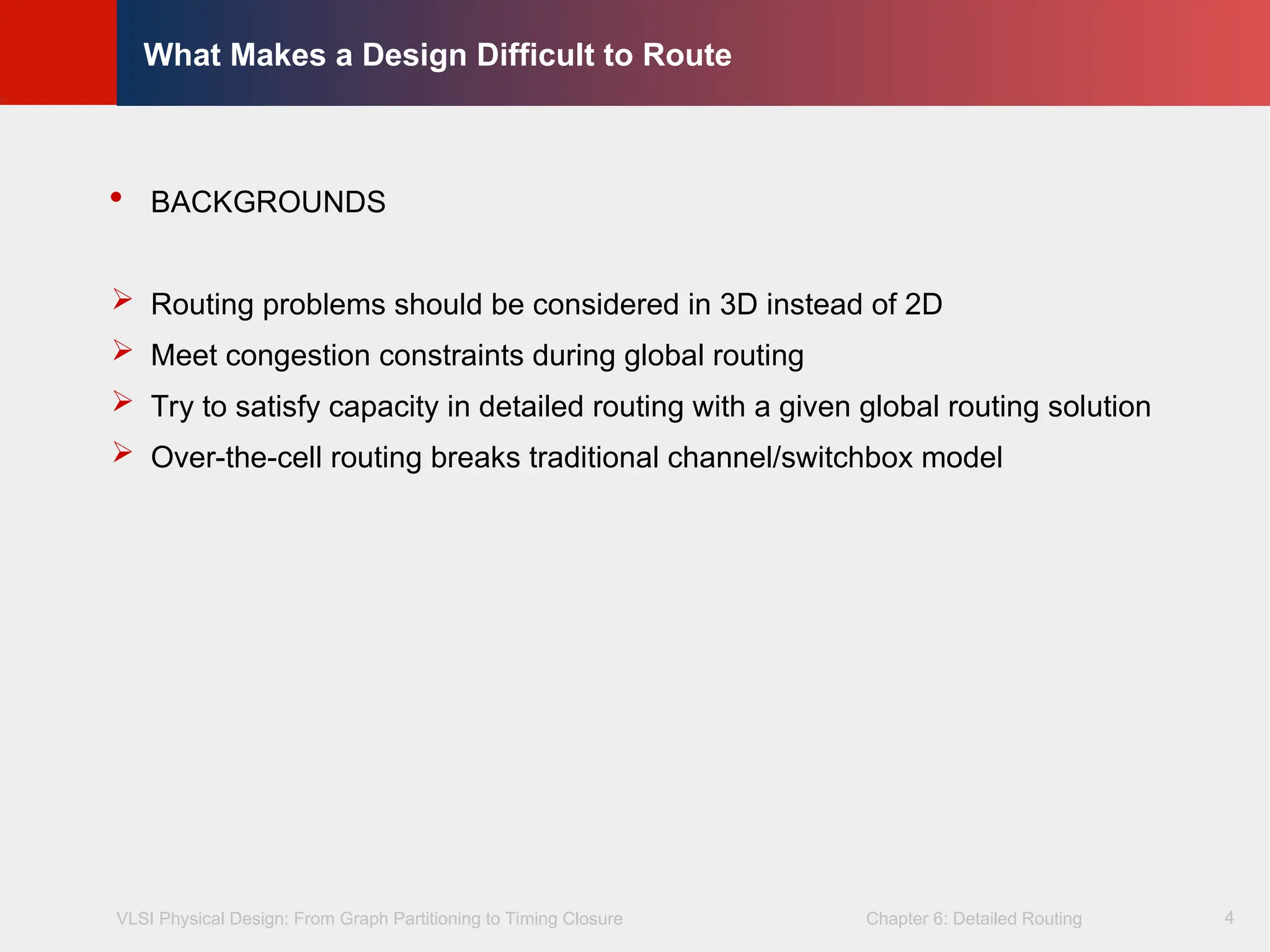 VLSI Physical Design: From Graph Partitioning to Timing Closure Chapter 6: Detailed Routing
©
KLMH
Lienig
4
What Makes a Design Difficult to Route
 BACKGROUNDS
 Routing problems should be considered in 3D instead of 2D
 Meet congestion constraints during global routing
 Try to satisfy capacity in detailed routing with a given global routing solution
 Over-the-cell routing breaks traditional channel/switchbox model
 