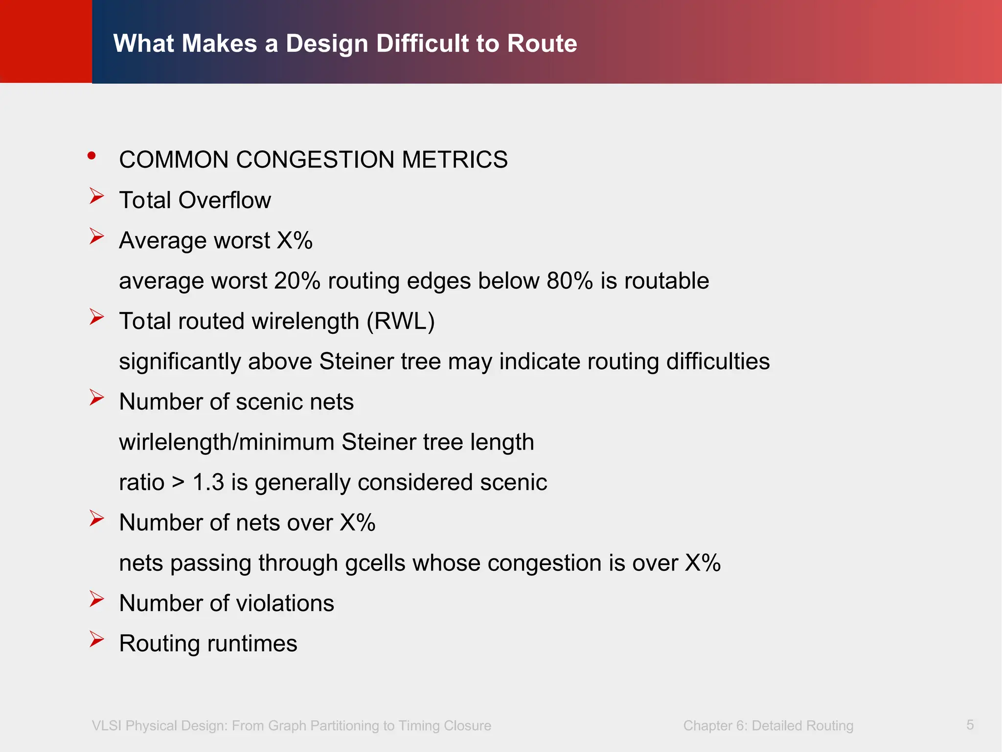 VLSI Physical Design: From Graph Partitioning to Timing Closure Chapter 6: Detailed Routing
©
KLMH
Lienig
5
What Makes a Design Difficult to Route
 COMMON CONGESTION METRICS
 Total Overflow
 Average worst X%
average worst 20% routing edges below 80% is routable
 Total routed wirelength (RWL)
significantly above Steiner tree may indicate routing difficulties
 Number of scenic nets
wirlelength/minimum Steiner tree length
ratio > 1.3 is generally considered scenic
 Number of nets over X%
nets passing through gcells whose congestion is over X%
 Number of violations
 Routing runtimes
 