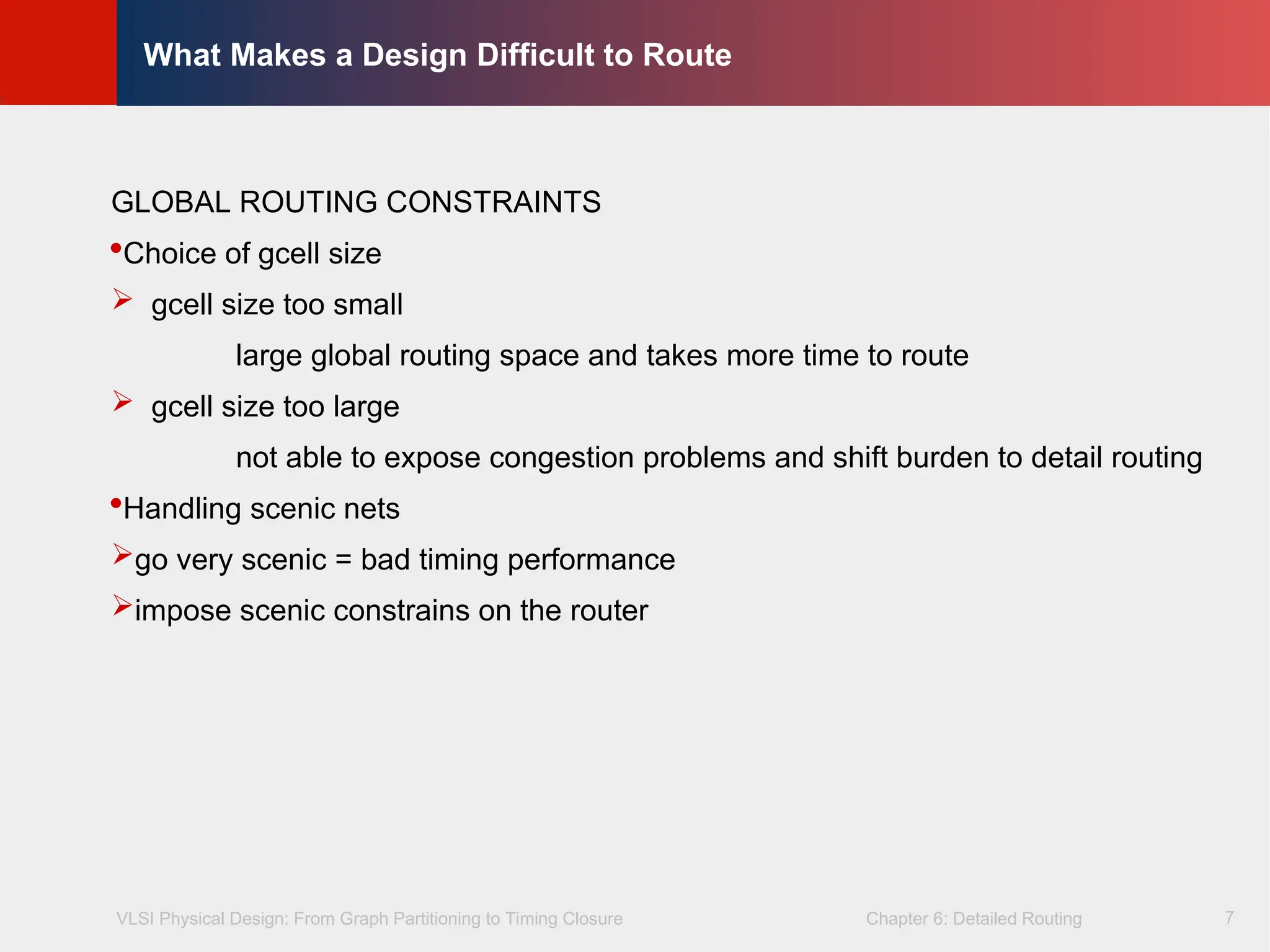 VLSI Physical Design: From Graph Partitioning to Timing Closure Chapter 6: Detailed Routing
©
KLMH
Lienig
7
What Makes a Design Difficult to Route
GLOBAL ROUTING CONSTRAINTS
Choice of gcell size
 gcell size too small
large global routing space and takes more time to route
 gcell size too large
not able to expose congestion problems and shift burden to detail routing
Handling scenic nets
go very scenic = bad timing performance
impose scenic constrains on the router
 