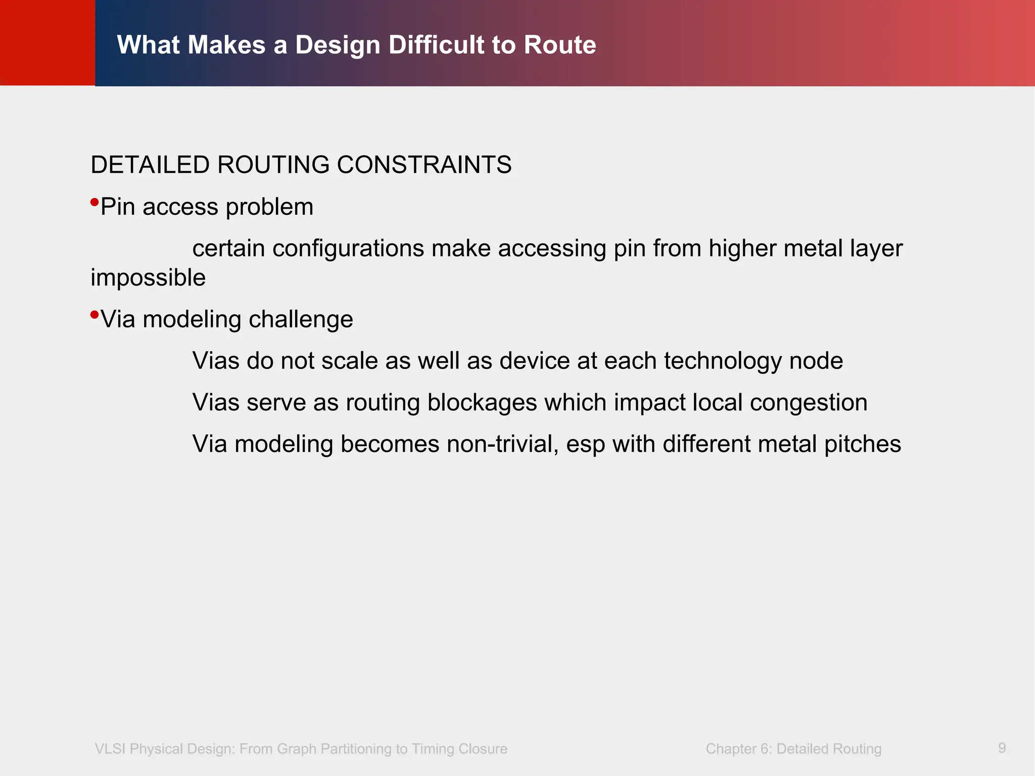 VLSI Physical Design: From Graph Partitioning to Timing Closure Chapter 6: Detailed Routing
©
KLMH
Lienig
9
What Makes a Design Difficult to Route
DETAILED ROUTING CONSTRAINTS
Pin access problem
certain configurations make accessing pin from higher metal layer
impossible
Via modeling challenge
Vias do not scale as well as device at each technology node
Vias serve as routing blockages which impact local congestion
Via modeling becomes non-trivial, esp with different metal pitches
 