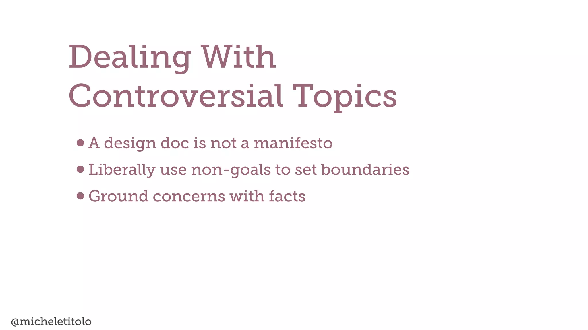 @micheletitolo
•A design doc is not a manifesto


•Liberally use non-goals to set boundaries


•Ground concerns with facts
Dealing With


Controversial Topics
 