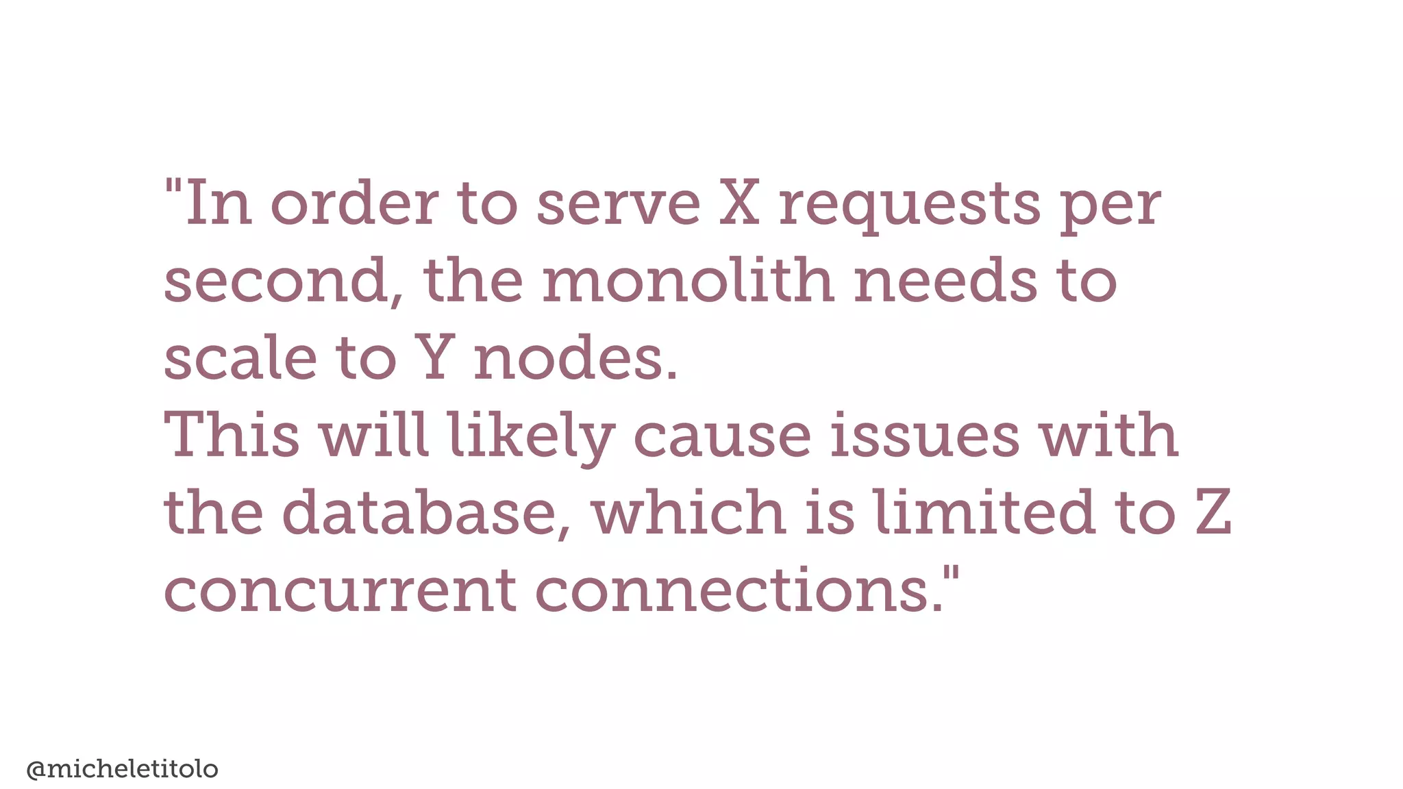 @micheletitolo
"In order to serve X requests per
second, the monolith needs to
scale to Y nodes.


This will likely cause issues with
the database, which is limited to Z
concurrent connections."
 