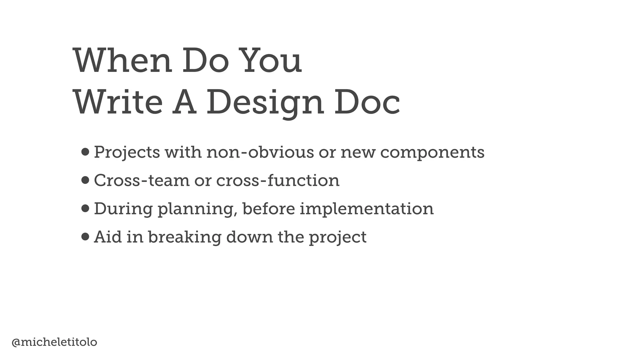 @micheletitolo
•Projects with non-obvious or new components


•Cross-team or cross-function


•During planning, before implementation


•Aid in breaking down the project
When Do You


Write A Design Doc
 