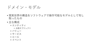 ドメイン・モデル
• 現実世界の構造をソフトウェアで操作可能なモデルとして写し
取ったもの
• 主な構成
• エンティティ
• 永続オブジェクト
• バリュー
• サービス
• ルール
• イベント
 