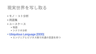 現実世界を写し取る
• モノ・コト分析
• ⽤語集
• ユースケース
• 物語
• シナリオ分析
• Ubiquitous Language [DDD]
• エンジニアとビジネス側で共通の⾔語を持つ
 
