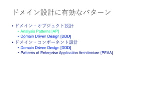 ドメイン設計に有効なパターン
• ドメイン・オブジェクト設計
• Analysis Patterns [AP]
• Domain Driven Design [DDD]
• ドメイン・コンポーネント設計
• Domain Driven Design [DDD]
• Patterns of Enterprise Application Architecture [PEAA]
 