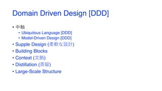 Domain Driven Design [DDD]
• 中軸
• Ubiquitous Language [DDD]
• Model-Driven Design [DDD]
• Supple Design (柔軟な設計)
• Building Blocks
• Context (⽂脈)
• Distillation (蒸留)
• Large-Scale Structure
 