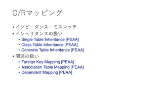 O/Rマッピング
• インピーダンス・ミスマッチ
• インヘリタンスの扱い
• Single Table Inheritance [PEAA]
• Class Table Inheritance [PEAA]
• Concrete Table Inheritance [PEAA]
• 関連の扱い
• Foreign Key Mapping [PEAA]
• Association Table Mapping [PEAA]
• Dependent Mapping [PEAA]
 