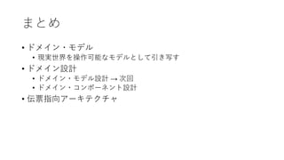 まとめ
• ドメイン・モデル
• 現実世界を操作可能なモデルとして引き写す
• ドメイン設計
• ドメイン・モデル設計 → 次回
• ドメイン・コンポーネント設計
• 伝票指向アーキテクチャ
 