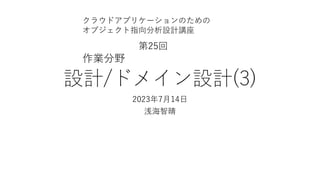 設計/ドメイン設計(3)
2023年7⽉14⽇
浅海智晴
クラウドアプリケーションのための
オブジェクト指向分析設計講座
第25回
作業分野
 