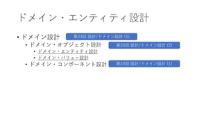 ドメイン・エンティティ設計
• ドメイン設計
• ドメイン・オブジェクト設計
• ドメイン・エンティティ設計
• ドメイン・バリュー設計
• ドメイン・コンポーネント設計
第23回 設計/ドメイン設計 (1)
第23回 設計/ドメイン設計 (1)
第24回 設計/ドメイン設計 (2)
 