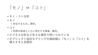 「モノ」⇔「コト」
• モノ・コト分析
• モノ
• 存在するもの。静的。
• コト
• 時間の経過とともに発⽣する事象。動的。
• ビジネス分析など⾊々な場所で⽤いられている
• オブジェクト指向モデリングの補助線に「モノ」と「コト」を
導⼊すると効果的
 