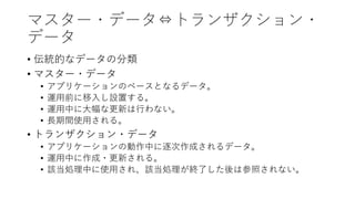 マスター・データ⇔トランザクション・
データ
• 伝統的なデータの分類
• マスター・データ
• アプリケーションのベースとなるデータ。
• 運⽤前に移⼊し設置する。
• 運⽤中に⼤幅な更新は⾏わない。
• ⻑期間使⽤される。
• トランザクション・データ
• アプリケーションの動作中に逐次作成されるデータ。
• 運⽤中に作成・更新される。
• 該当処理中に使⽤され、該当処理が終了した後は参照されない。
 