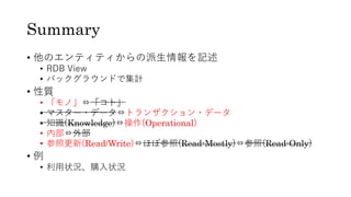 Summary
• 他のエンティティからの派⽣情報を記述
• RDB View
• バックグラウンドで集計
• 性質
• 「モノ」⇔「コト」
• マスター・データ⇔トランザクション・データ
• 知識(Knowledge)⇔操作(Operational)
• 内部⇔外部
• 参照更新(Read/Write)⇔ほぼ参照(Read-Mostly)⇔参照(Read-Only)
• 例
• 利⽤状況、購⼊状況
 