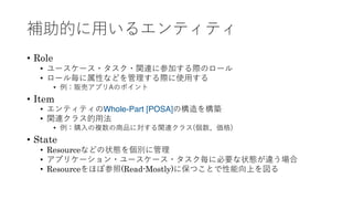 補助的に⽤いるエンティティ
• Role
• ユースケース・タスク・関連に参加する際のロール
• ロール毎に属性などを管理する際に使⽤する
• 例：販売アプリAのポイント
• Item
• エンティティのWhole-Part [POSA]の構造を構築
• 関連クラス的⽤法
• 例：購⼊の複数の商品に対する関連クラス(個数、価格)
• State
• Resourceなどの状態を個別に管理
• アプリケーション・ユースケース・タスク毎に必要な状態が違う場合
• Resourceをほぼ参照(Read-Mostly)に保つことで性能向上を図る
 