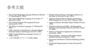 参考⽂献
• The Unified Modeling Language Reference Manual,
2nd (Rumbaugh他, 2004)
• The Unified Modeling Language User Guide, 2nd
(Booch他, 2004)
• The Unified Software Development Process
(Jacobson他, 1999)
• The Object Constraint Language, 2nd (Warmer他,
2003)
• UML 2 and the Unified Process: Practical Object-
Oriented Analysis and Design (Arlow他, 2005)
• OMG Unified Modeling Language Version 2.5
(OMG, 2015)
• 上流⼯程UMLモデリング (浅海, 2008)
• Domain-Driven Design: Tracking Complexity in
the Heart of Software (Evans, 2003)
• Applying Domain-Driven Design and Patterns :
With Examples in C# and .NET. (Nilsson, 2006)
• Analysis Patterns: Reusable Object Models (Fowler,
1996)
• Enterprise Patterns and MDA : Building Better
Software with Archetype Patterns and UML (Arlow
他, 2004)
• Patterns of Enterprise Application Architecture
(Fowler他, 2002)
• Design Patterns : Elements of Reusable Object-
Oriented Software (Gamma他, 1995)
• Functional and Reactive Domain Modeling (Ghosh,
2016)
• Functional Programming in Scala (Chiusano他,
2014)
 
