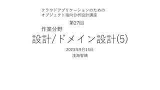 設計/ドメイン設計(5)
2023年9⽉14⽇
浅海智晴
クラウドアプリケーションのための
オブジェクト指向分析設計講座
第27回
作業分野
 