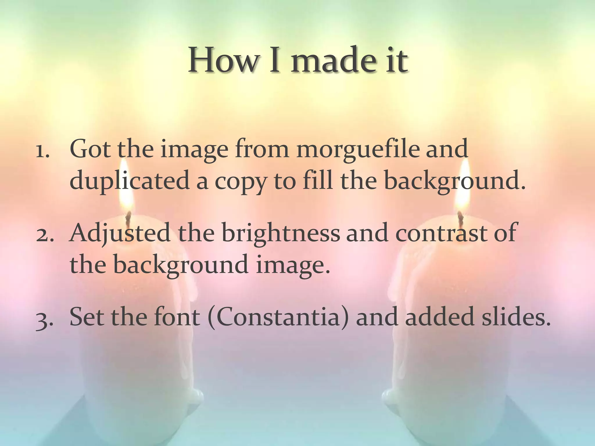 How I made it
1. Got the image from morguefile and
duplicated a copy to fill the background.
2. Adjusted the brightness and contrast of
the background image.
3. Set the font (Constantia) and added slides.