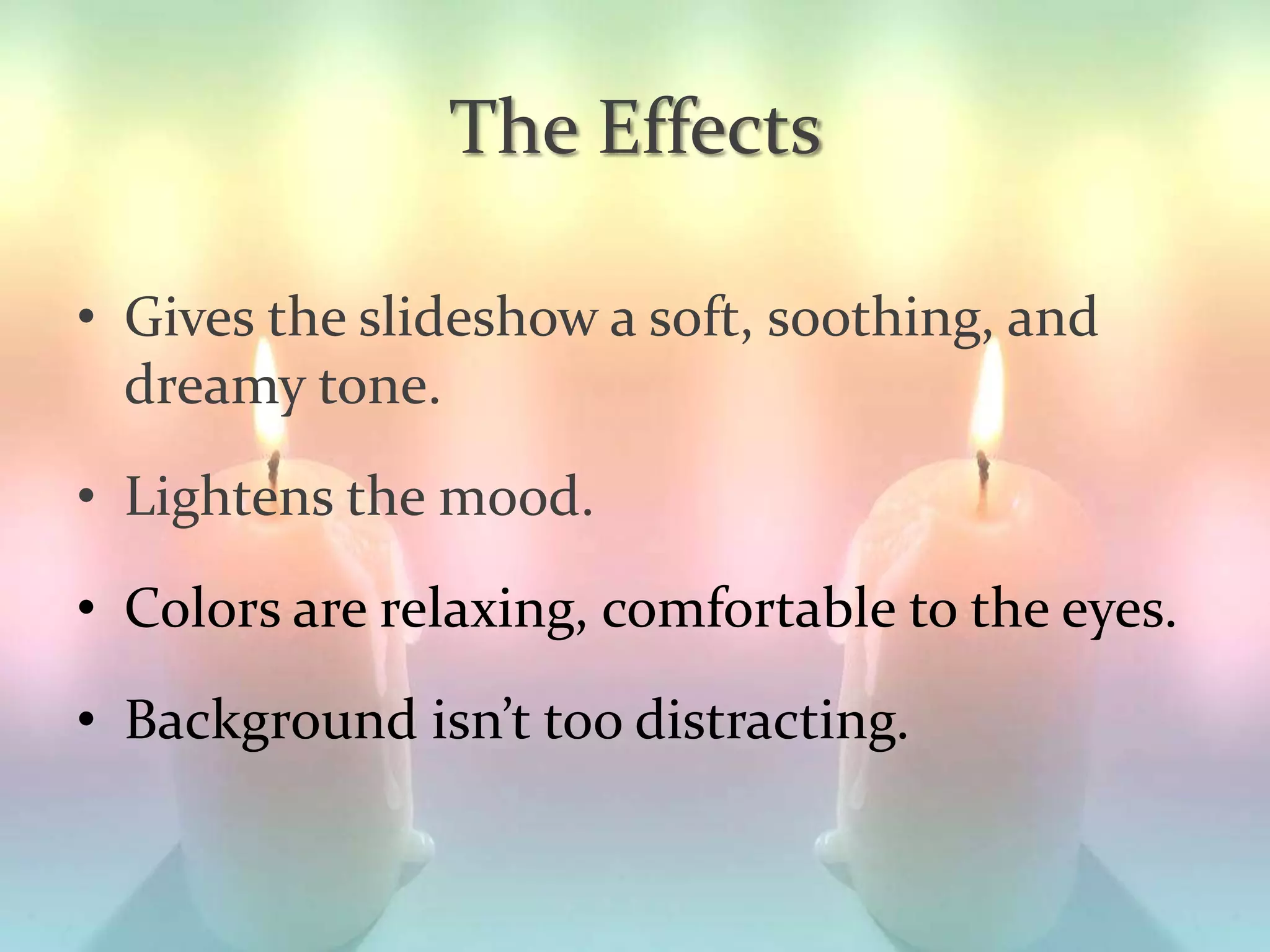 The Effects
• Gives the slideshow a soft, soothing, and
dreamy tone.
• Lightens the mood.
• Colors are relaxing, comfortable to the eyes.
• Background isn’t too distracting.