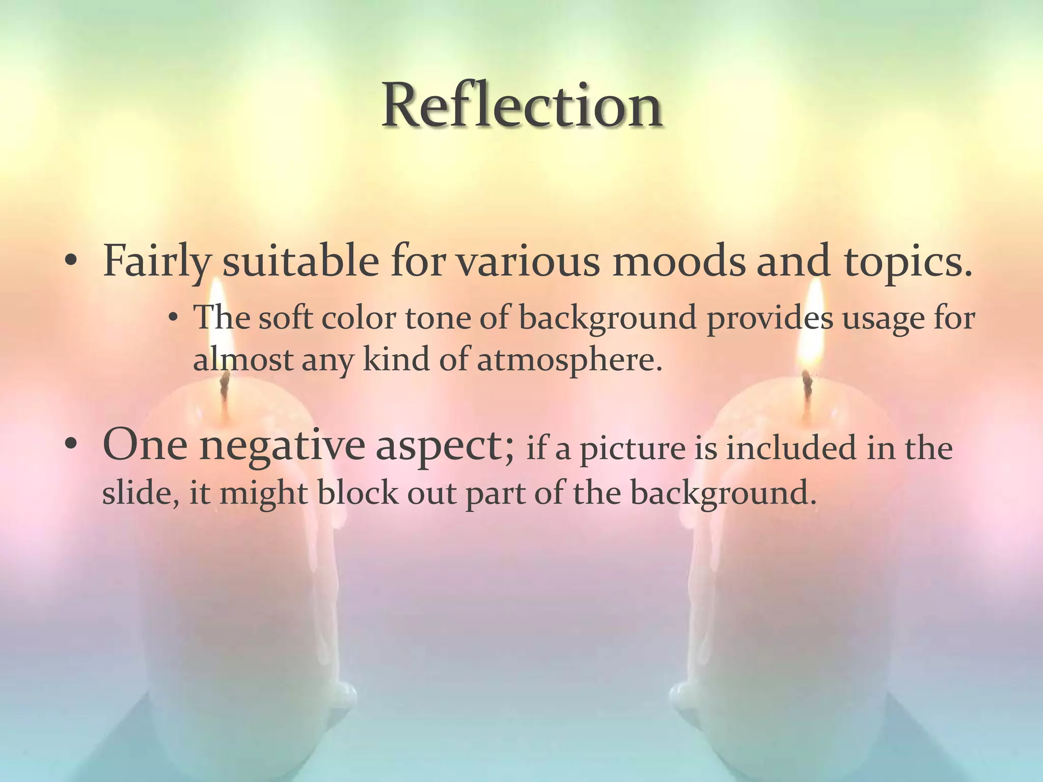 Reflection
• Fairly suitable for various moods and topics.
• The soft color tone of background provides usage for
almost any kind of atmosphere.
• One negative aspect; if a picture is included in the
slide, it might block out part of the background.