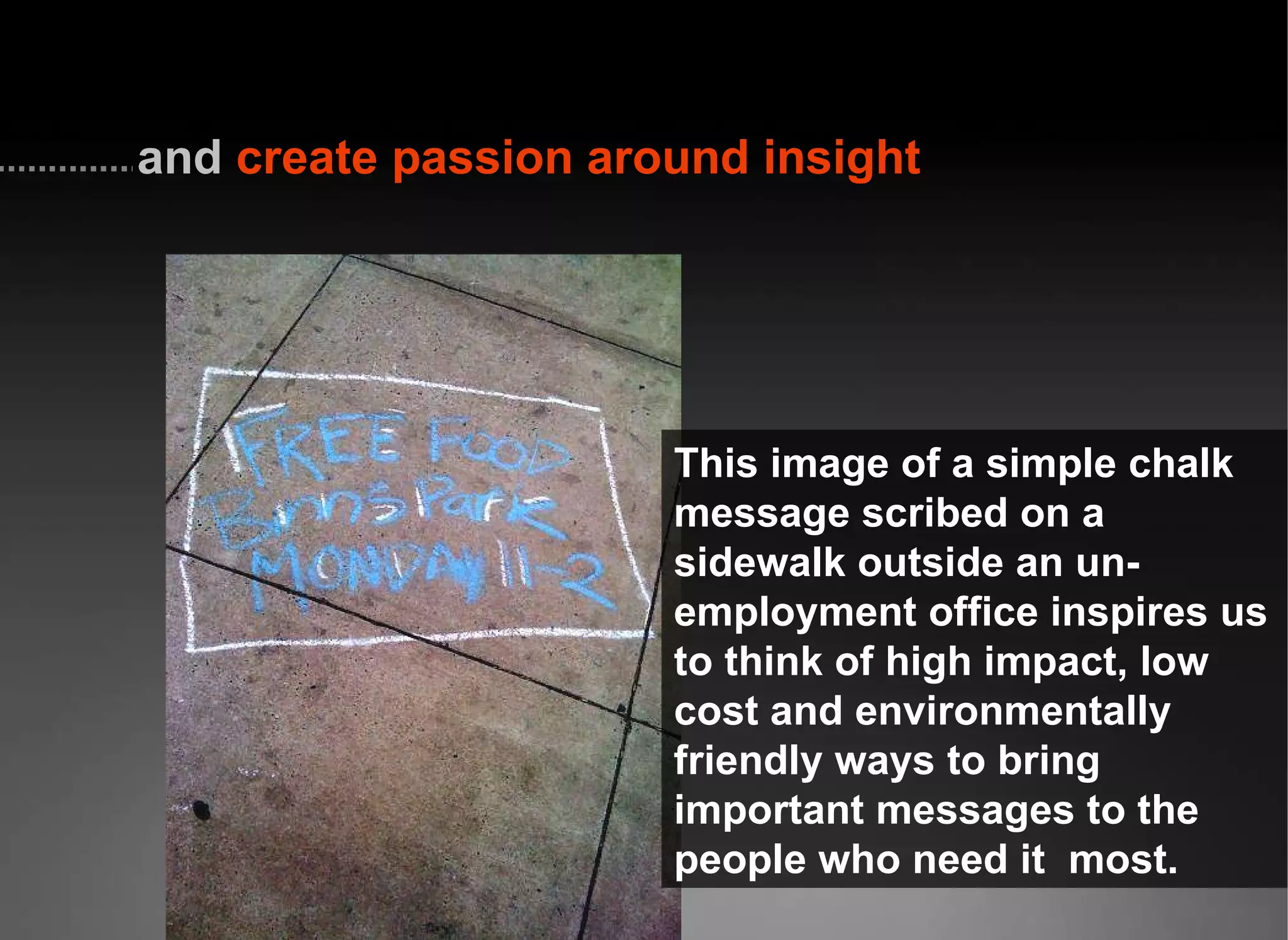 This image of a simple chalk message scribed on a sidewalk outside an un-employment office inspires us to think of high impact, low cost and environmentally friendly ways to bring important messages to the people who need it  most.   and  create passion around insight 
