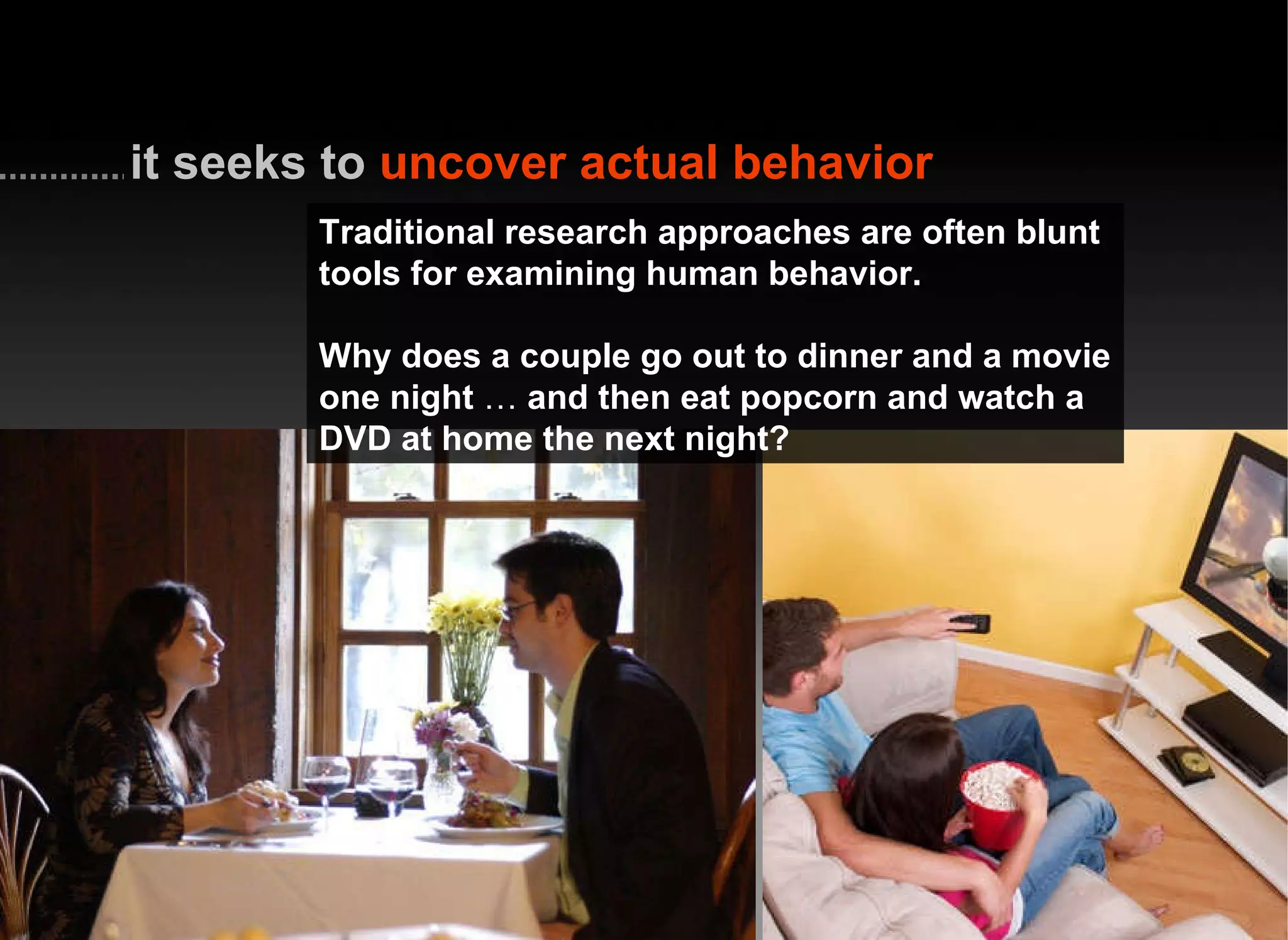 Traditional research approaches are often blunt tools for examining human behavior. Why does a couple go out to dinner and a movie one night  …  and then eat popcorn and watch a DVD at home the next night? it seeks to   uncover actual behavior 