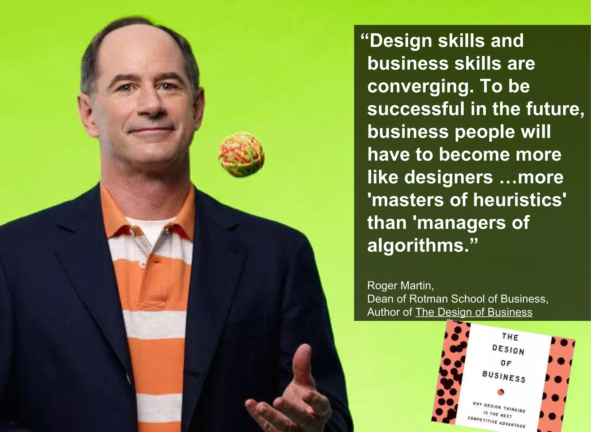 “ Design skills and business skills are converging. To be successful in the future, business people will have to become more like designers …more &#x27;masters of heuristics&#x27; than &#x27;managers of algorithms.” Roger Martin,  Dean of Rotman School of Business,  Author of  The Design of Business 
