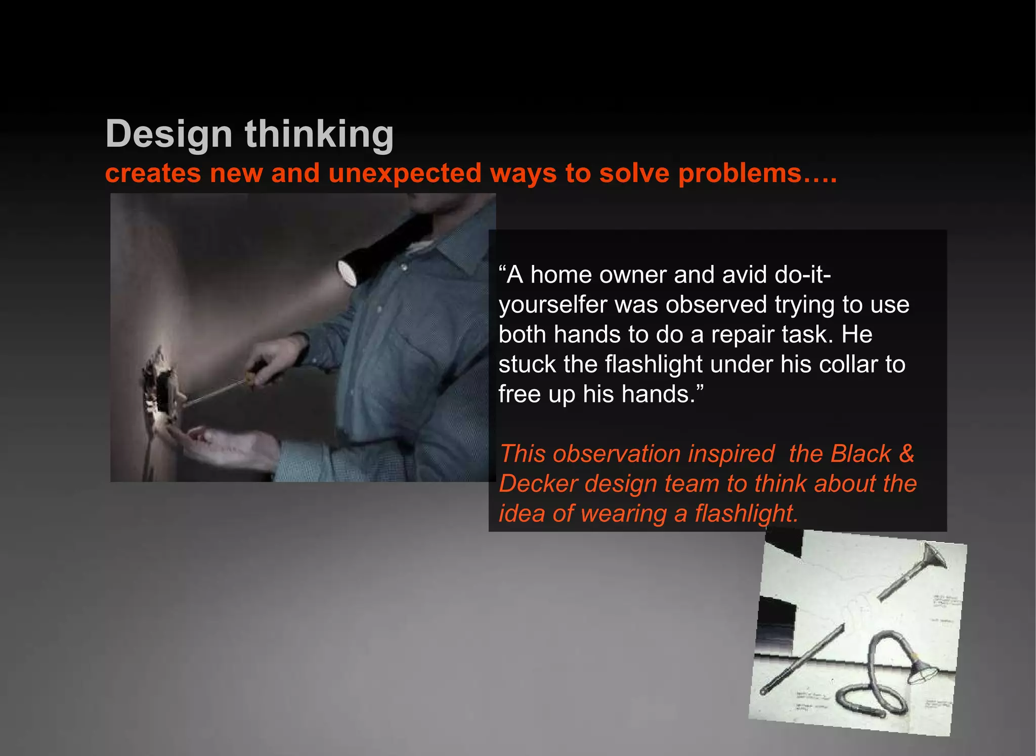 Design   thinking  creates new and unexpected ways to solve problems…. “ A home owner and avid do-it-yourselfer was observed trying to use both hands to do a repair task. He stuck the flashlight under his collar to free up his hands.” This observation inspired  the Black &amp; Decker design team to think about the idea of wearing a flashlight. 