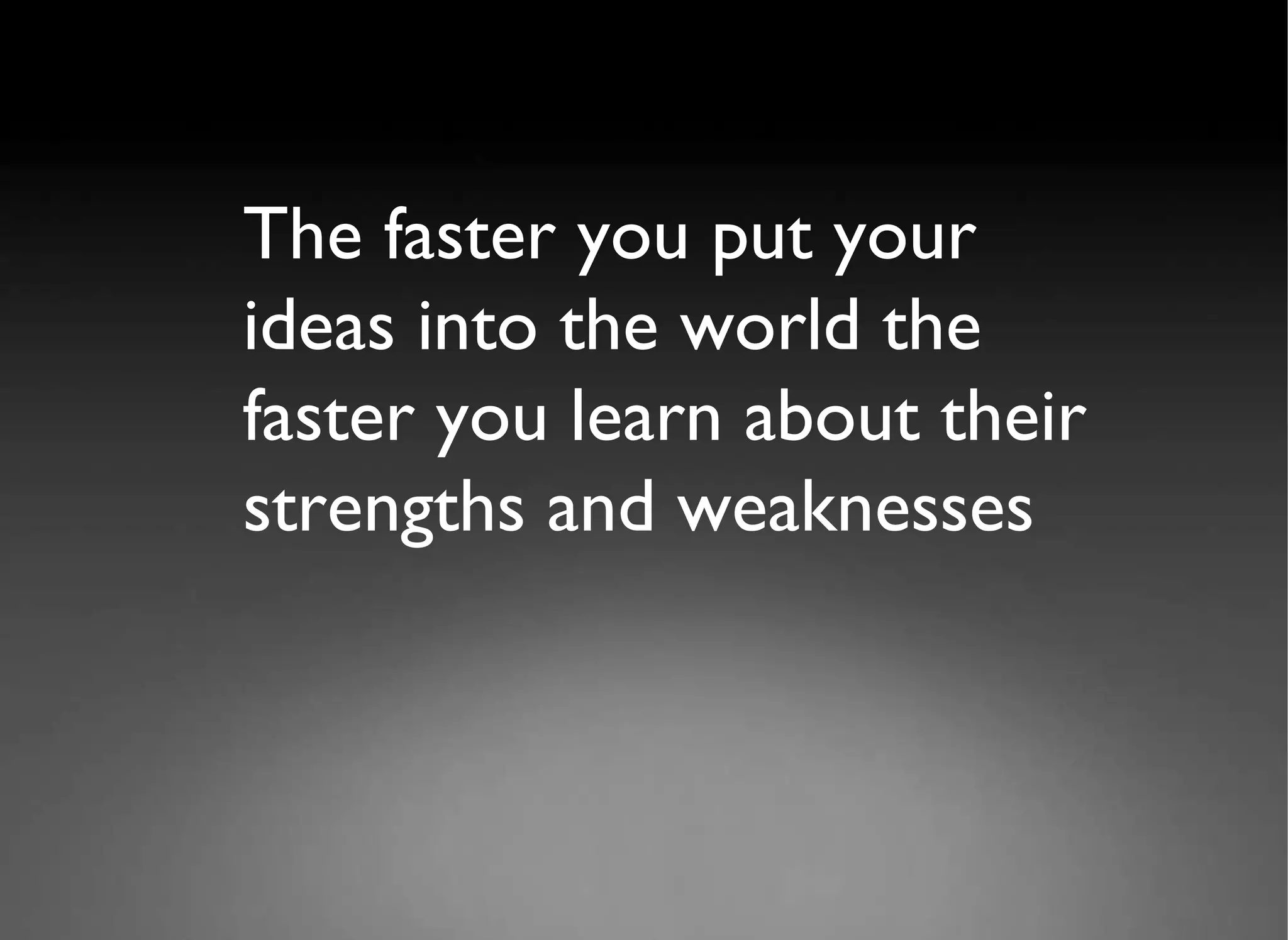 The faster you put your ideas into the world the faster you learn about their strengths and weaknesses  