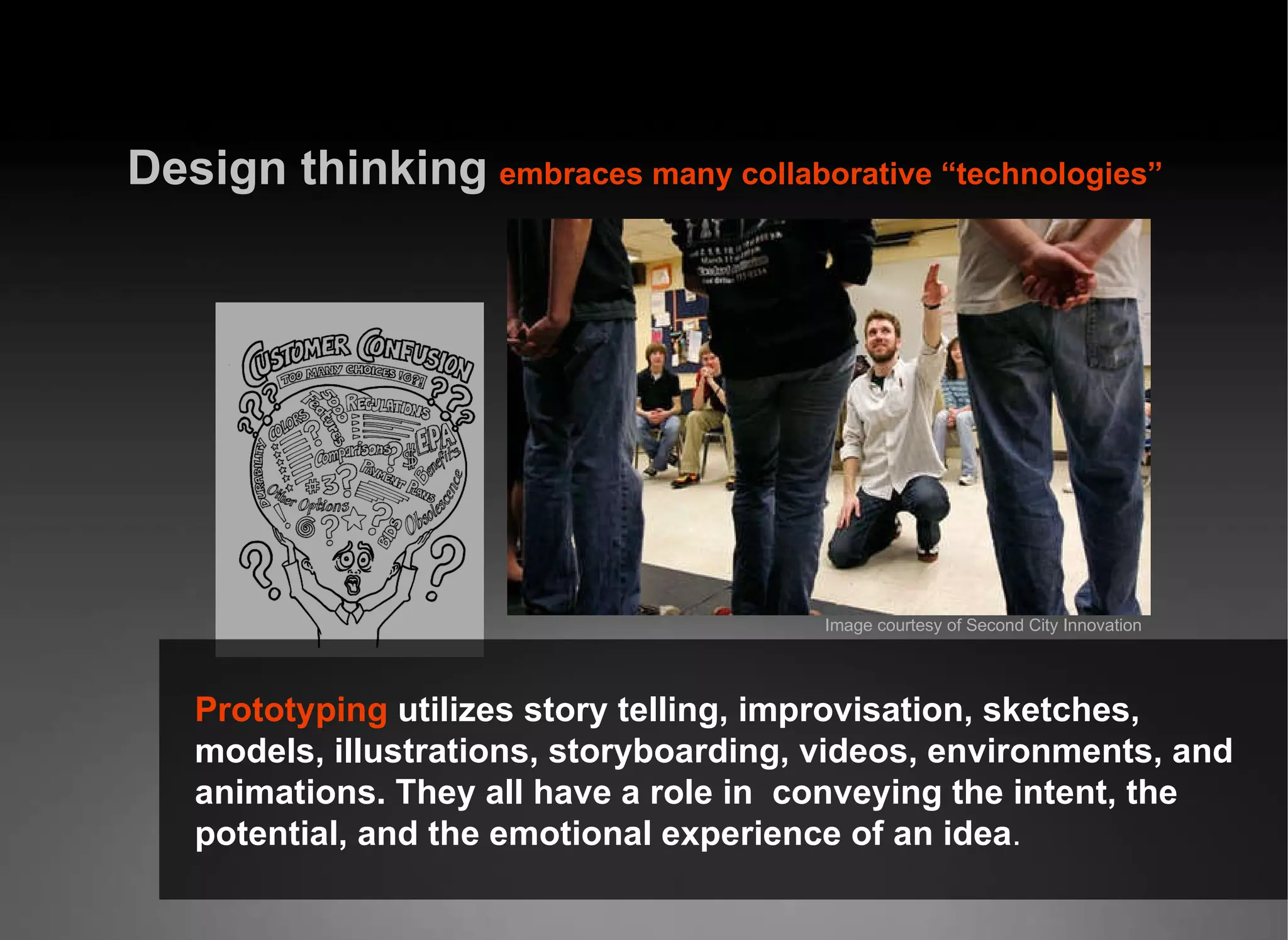 Design thinking   embraces many collaborative “technologies” Prototyping  utilizes story telling, improvisation, sketches, models, illustrations, storyboarding, videos, environments, and animations. They all have a role in  conveying the intent, the potential, and the emotional experience of an idea . Image courtesy of Second City Innovation 