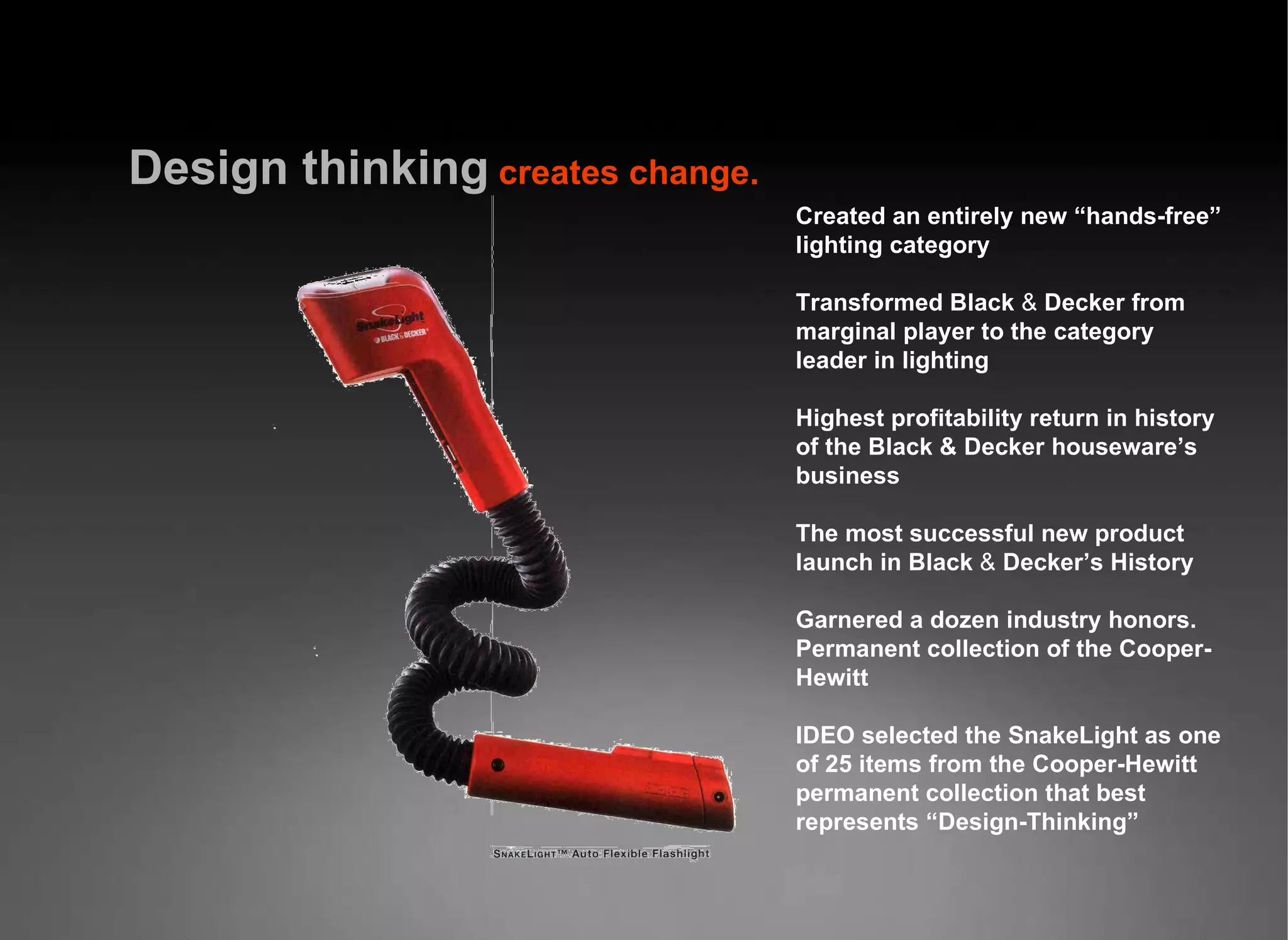 Design   thinking   creates change. Created an entirely new “hands-free” lighting category Transformed Black  &amp;  Decker from marginal player to the category leader in lighting Highest profitability return in history of the Black &amp; Decker houseware’s business The most successful new product launch in Black  &amp;  Decker’s History Garnered a dozen industry honors. Permanent collection of the Cooper-Hewitt IDEO selected the SnakeLight as one of 25 items from the Cooper-Hewitt permanent collection that best represents “Design-Thinking” 